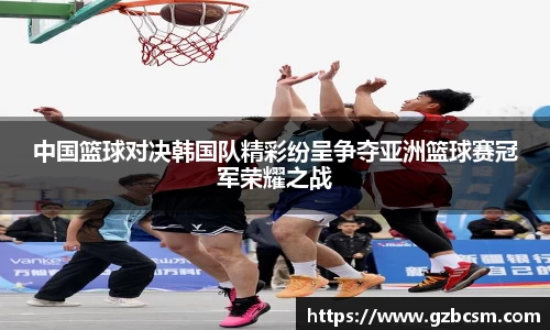中国篮球对决韩国队精彩纷呈争夺亚洲篮球赛冠军荣耀之战